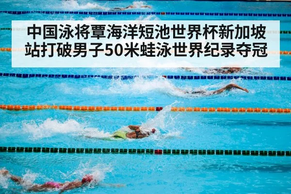 中国泳将覃海洋短池世界杯新加坡站打破男子50米蛙泳世界纪录夺冠