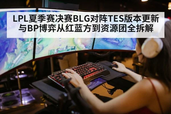 LPL夏季赛决赛BLG对阵TES版本更新与BP博弈从红蓝方到资源团全拆解